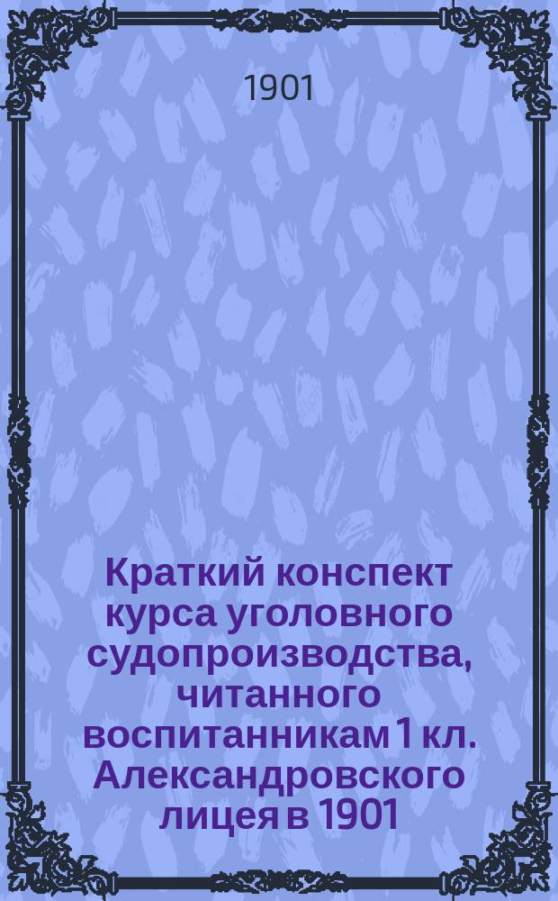 Краткий конспект курса уголовного судопроизводства, читанного воспитанникам 1 кл. Александровского лицея в 1901/2 учебном году доктором уголовного права А.Ф. Кони : Ч. 1-. Ч. 1