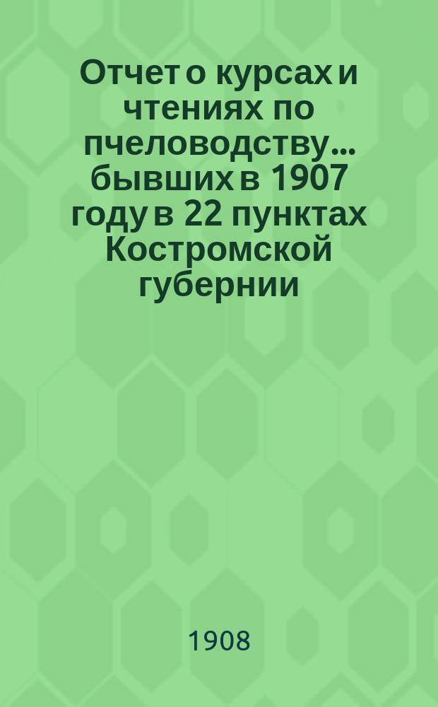 Отчет о курсах и чтениях по пчеловодству... бывших в 1907 году в 22 пунктах Костромской губернии