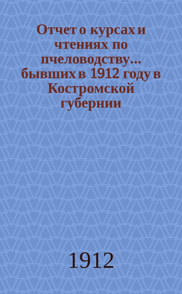 Отчет о курсах и чтениях по пчеловодству... бывших в 1912 году в Костромской губернии