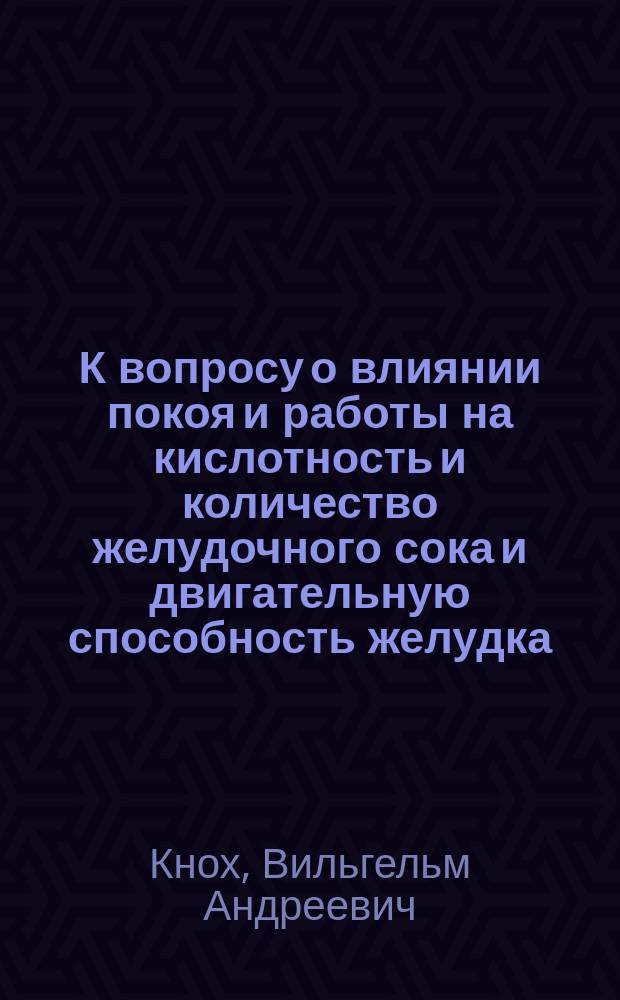 К вопросу о влиянии покоя и работы на кислотность и количество желудочного сока и двигательную способность желудка : Дис. на степ. д-ра мед. В.А. Кноха