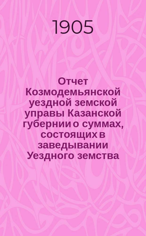Отчет Козмодемьянской уездной земской управы Казанской губернии о суммах, состоящих в заведывании Уездного земства... с 1-го января по 1-е сентября 1904 года : с 1-го января по 1-е сентября 1904 года и за полный 1904 г.