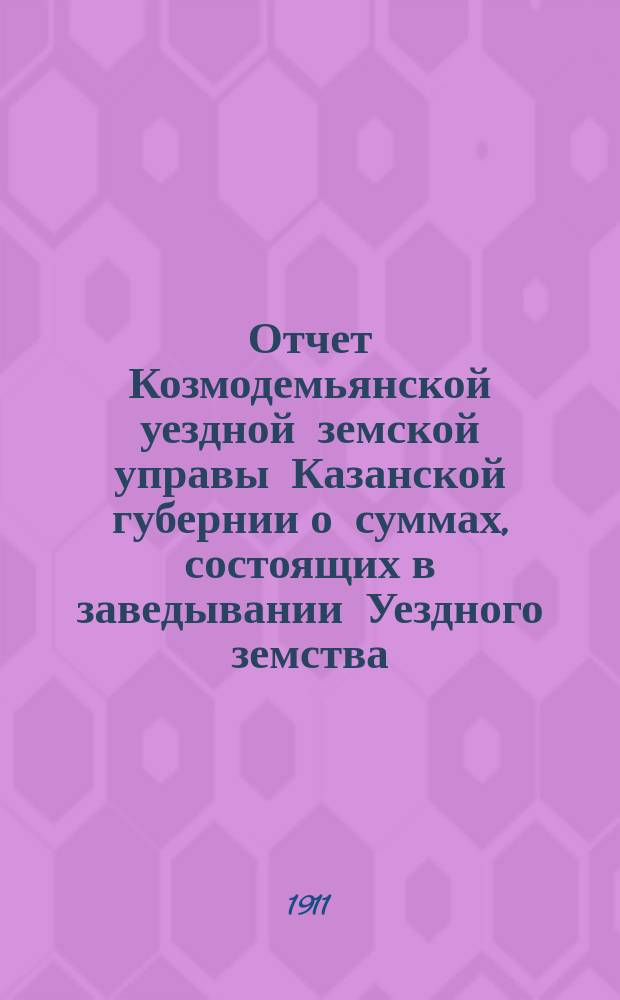 Отчет Козмодемьянской уездной земской управы Казанской губернии о суммах, состоящих в заведывании Уездного земства... за 1910 год : за 1910 год и за 1 половину 1911 г. (с 1 января по 1 июля)