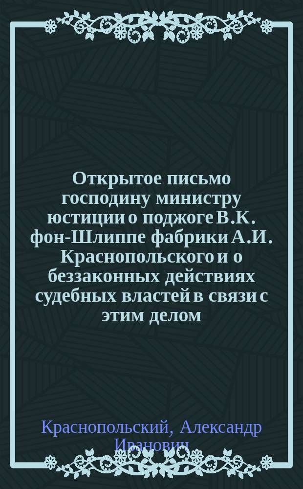 Открытое письмо господину министру юстиции [о поджоге В.К. фон-Шлиппе фабрики А.И. Краснопольского и о беззаконных действиях судебных властей в связи с этим делом]