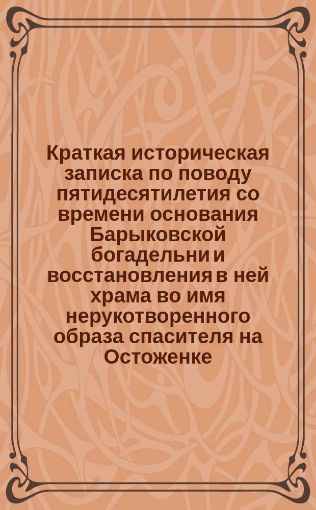 Краткая историческая записка по поводу пятидесятилетия со времени основания Барыковской богадельни и восстановления в ней храма во имя нерукотворенного образа спасителя на Остоженке, в Москве : 1851-1901 гг
