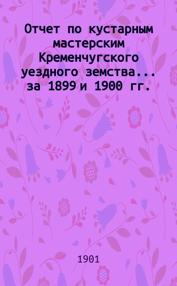 Отчет по кустарным мастерским Кременчугского уездного земства... за 1899 и 1900 гг.