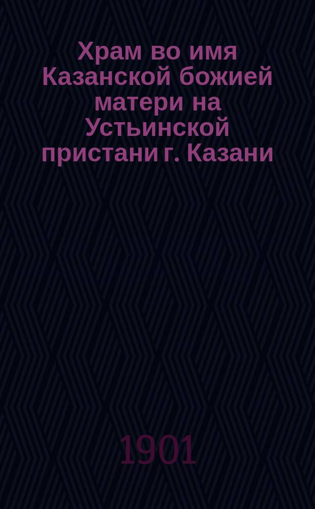 Храм во имя Казанской божией матери на Устьинской пристани г. Казани : (История построения и освящения его)