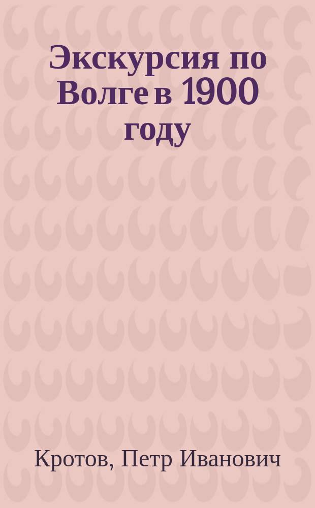 Экскурсия по Волге в 1900 году : Отчет о занятиях со студентами во время геогр. экскурсии по Волге, соверш. в 1900 г. орд. проф. П.И. Кротовым