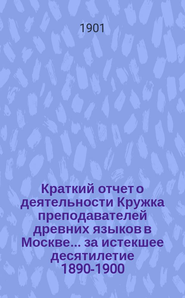 Краткий отчет о деятельности Кружка преподавателей древних языков в Москве... за истекшее десятилетие 1890-1900