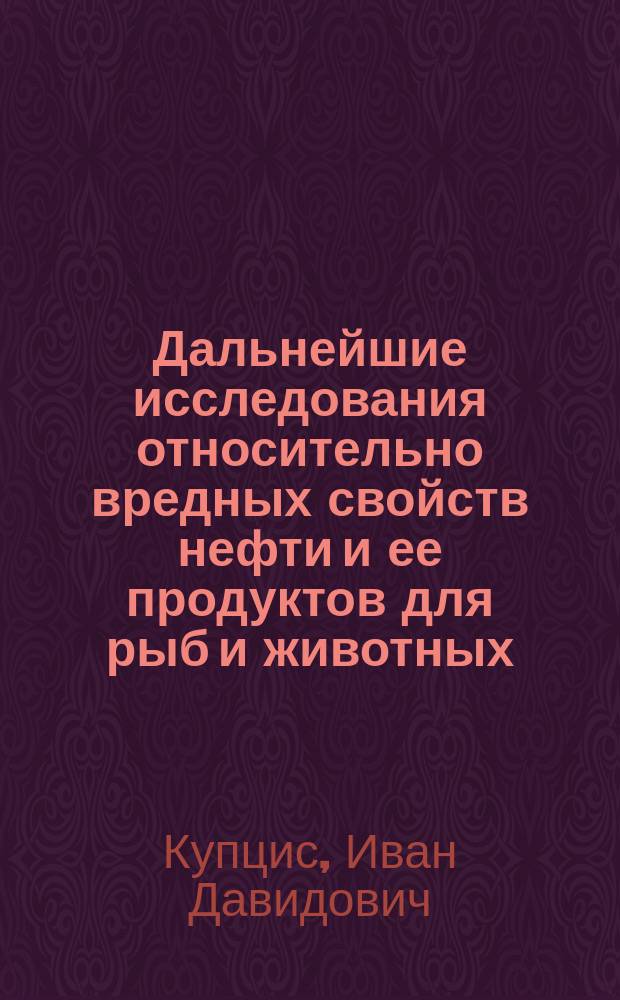 Дальнейшие исследования относительно вредных свойств нефти и ее продуктов для рыб и животных : Материалы по вопросу о необходимости ограждения Волги и др. рус. рек от загрязнения нефт. продуктами с сан. точки зрения : Дис. на степ. магистра фармации И.Д. Купциса