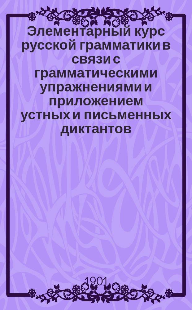 Элементарный курс русской грамматики в связи с грамматическими упражнениями и приложением устных и письменных диктантов