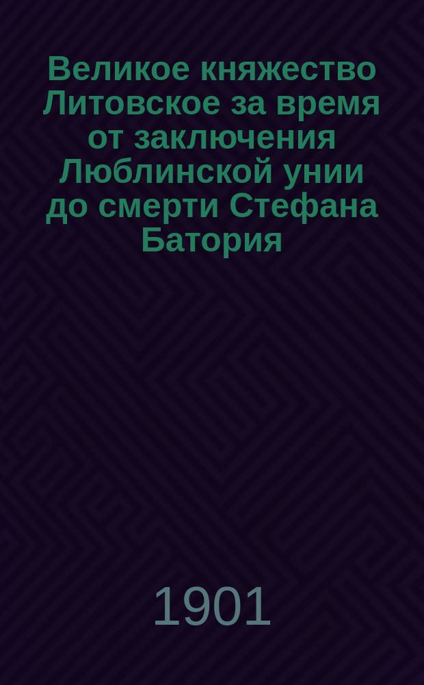 ...Великое княжество Литовское за время от заключения Люблинской унии до смерти Стефана Батория (1569-1586) : Опыт исслед. полит. и обществ. строя. Т. 1