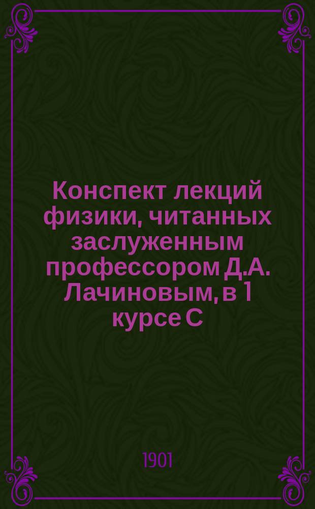 Конспект лекций физики, читанных заслуженным профессором Д.А. Лачиновым, в 1 курсе С.-Петербургского лесного института в 1900-1901 учебном году