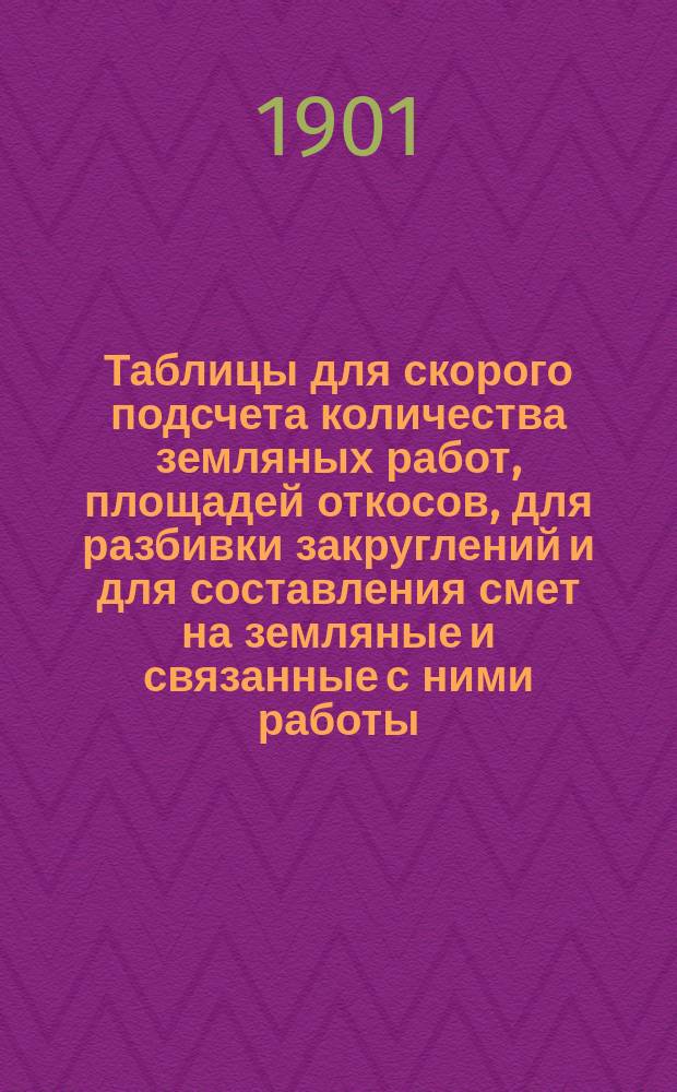 Таблицы для скорого подсчета количества земляных работ, площадей откосов, для разбивки закруглений и для составления смет на земляные и связанные с ними работы : Руководство для лиц, занятых устройством мощеных и грунтовых земских дорог