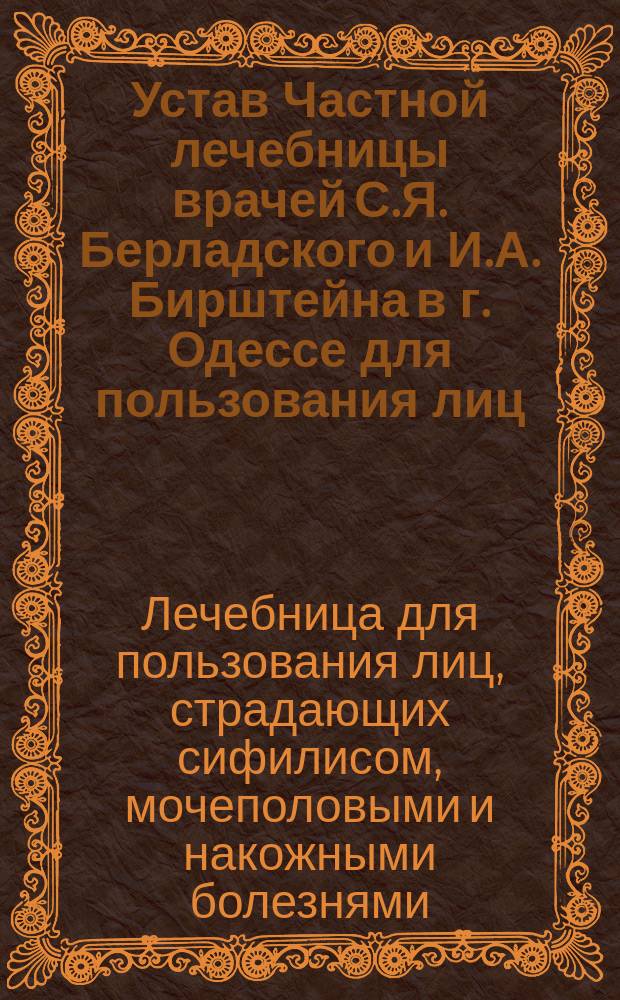 Устав Частной лечебницы врачей С.Я. Берладского и И.А. Бирштейна в г. Одессе для пользования лиц, страдающих сифилисом, мочеполовыми и накожными болезнями : Утв. 22 янв. 1901 г.