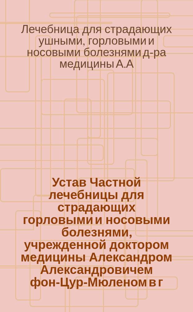 Устав Частной лечебницы для страдающих горловыми и носовыми болезнями, учрежденной доктором медицины Александром Александровичем фон-Цур-Мюленом в г. Риге : Утв. 3 июля 1901 г.