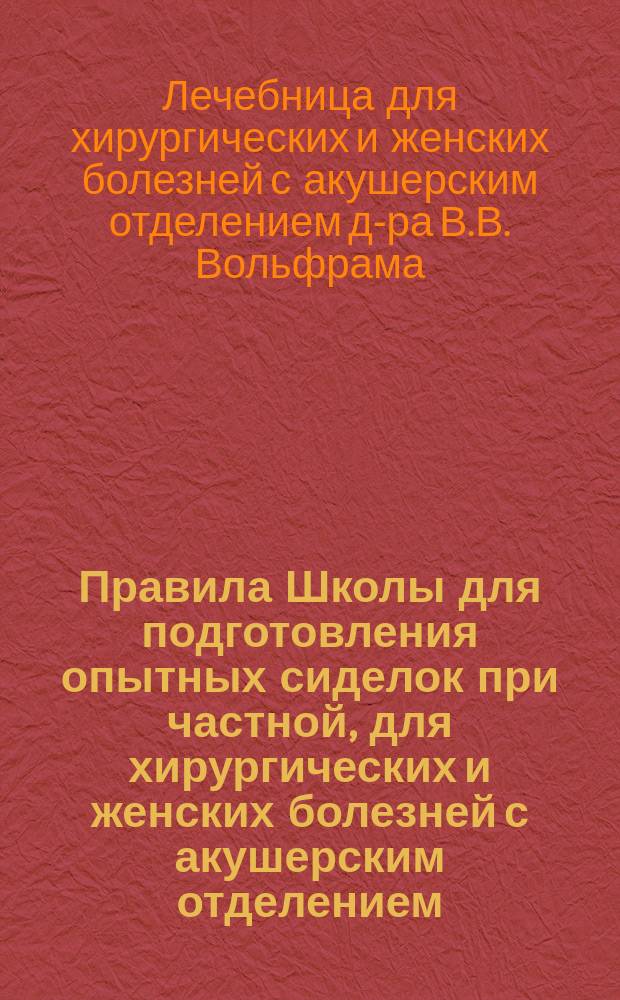 Правила Школы для подготовления опытных сиделок при частной, для хирургических и женских болезней с акушерским отделением, лечебнице доктора В.Б. Вольфрама в г. Риге