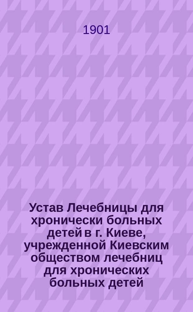Устав Лечебницы для хронически больных детей в г. Киеве, учрежденной Киевским обществом лечебниц для хронических больных детей : Утв. 17 мая 1900 г.