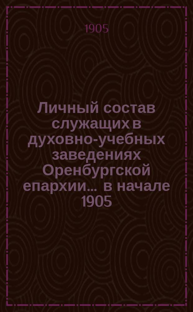 Личный состав служащих в духовно-учебных заведениях Оренбургской епархии... ... в начале 1905/6 учебного года