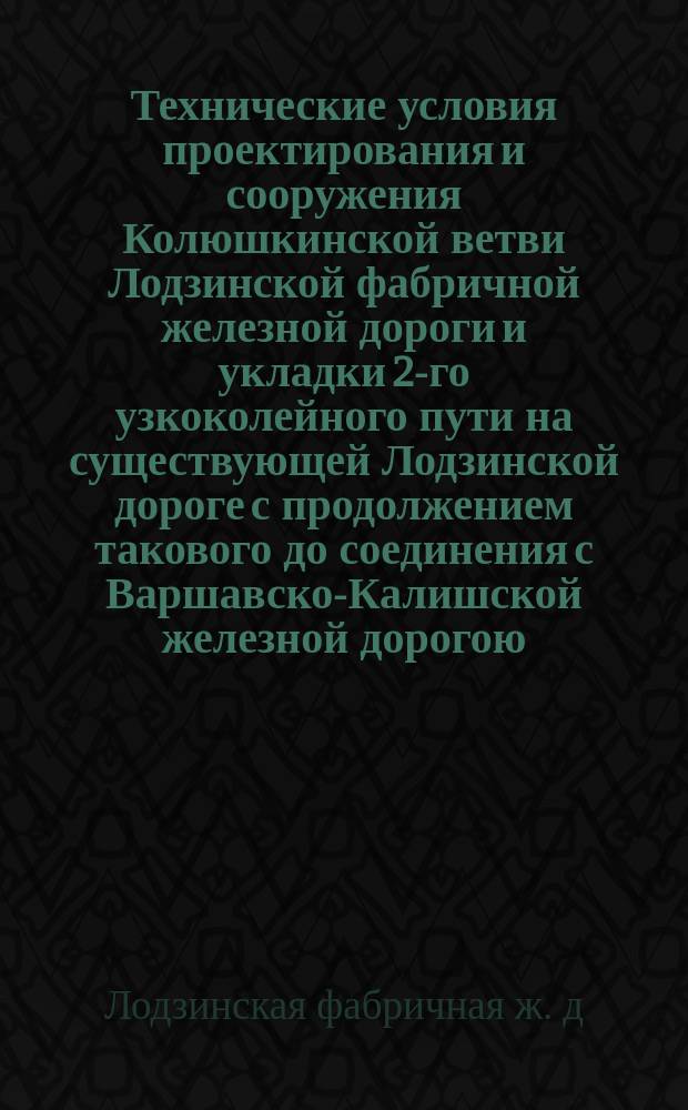 Технические условия проектирования и сооружения Колюшкинской ветви Лодзинской фабричной железной дороги и укладки 2-го узкоколейного пути на существующей Лодзинской дороге с продолжением такового до соединения с Варшавско-Калишской железной дорогою