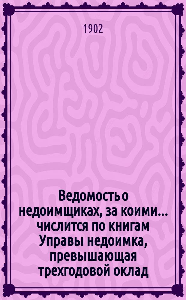 Ведомость о недоимщиках, за коими... числится по книгам Управы недоимка, превышающая трехгодовой оклад, составленная согласно постановления Земского собрания... 6-го ноября 1893 года. ... к 1-му августа 1902 года