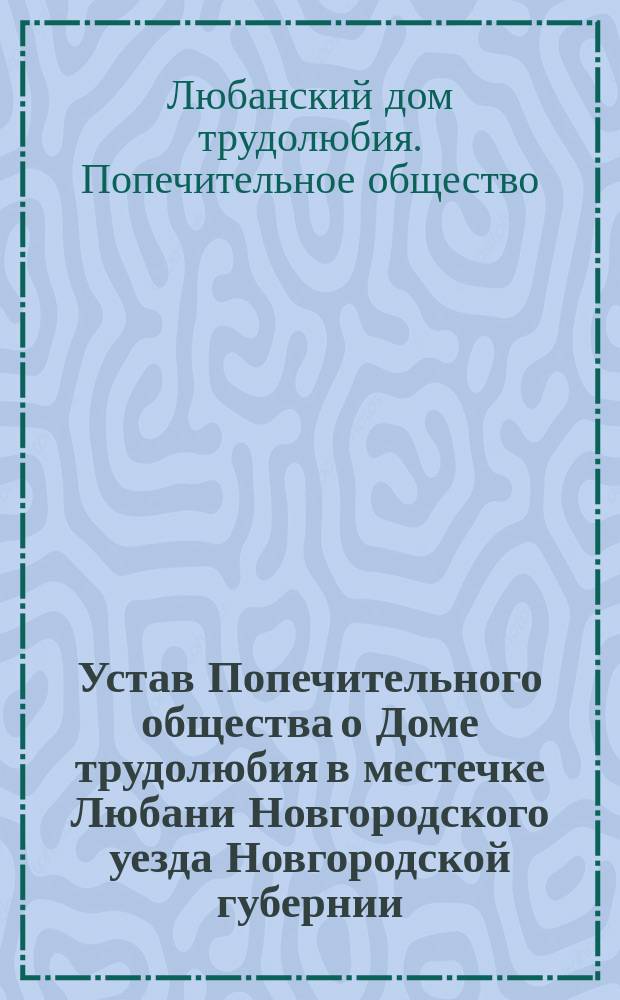 Устав Попечительного общества о Доме трудолюбия в местечке Любани Новгородского уезда Новгородской губернии : Утв. 22 июня 1900 г.