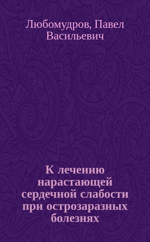 К лечению нарастающей сердечной слабости при острозаразных болезнях : Предвар. сообщ. д-ра П.В. Любомудрова : Сообщ. в мед. совещ. Госпиталя 20 февр. 1901 г