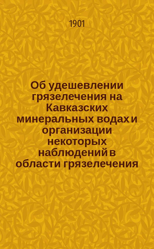 Об удешевлении грязелечения на Кавказских минеральных водах и организации некоторых наблюдений в области грязелечения : Чит. в заседании рус. бальнеол. о-ва в Пятигорске 17 янв. 1901 г