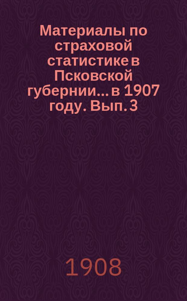 Материалы по страховой статистике в Псковской губернии... в 1907 году. Вып. 3 : Пожары и пожарные убытки по обязательному страхованию