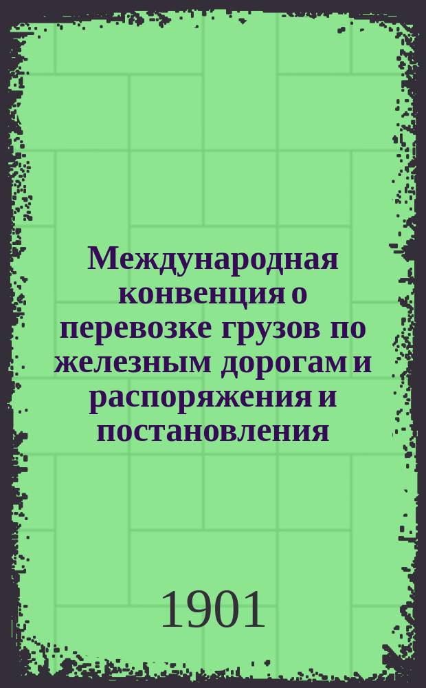 Международная конвенция о перевозке грузов по железным дорогам и распоряжения и постановления, относящиеся до международных сообщений : Конвенция доп. и испр., согласно ст. 1790, опубл. в № 83 Собр. узаконений и распоряжений правительства от 21 авг. 1901 г. : С прил.