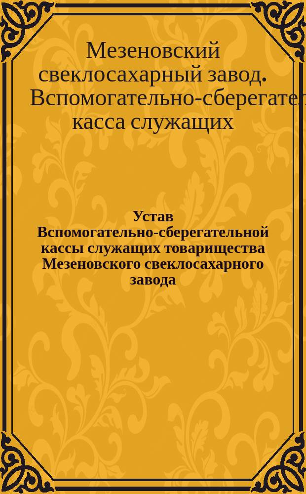 Устав Вспомогательно-сберегательной кассы служащих товарищества Мезеновского свеклосахарного завода : Утв. 26 янв. 1901 г.