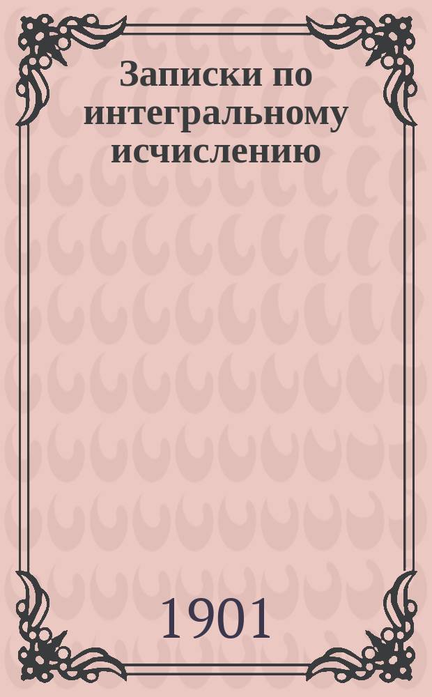 Записки по интегральному исчислению : Курс доп. кл. Константинов. арт. уч-ща. Ч. 1