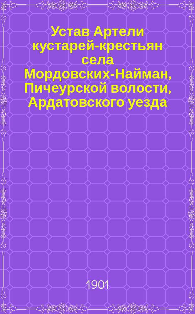 Устав Артели кустарей-крестьян села Мордовских-Найман, Пичеурской волости, Ардатовского уезда, Симбирской губернии : Утв. 23 дек. 1900 г.