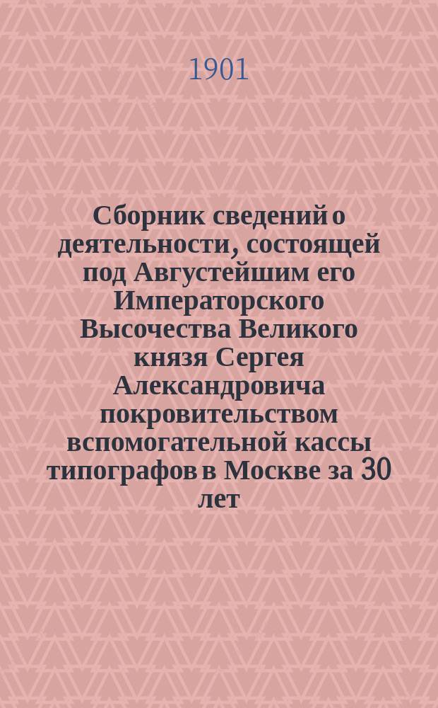 Сборник сведений о деятельности, состоящей под Августейшим его Императорского Высочества Великого князя Сергея Александровича покровительством вспомогательной кассы типографов в Москве за 30 лет, с 1-го июля 1869 г. по 1-е июля 1899 г.