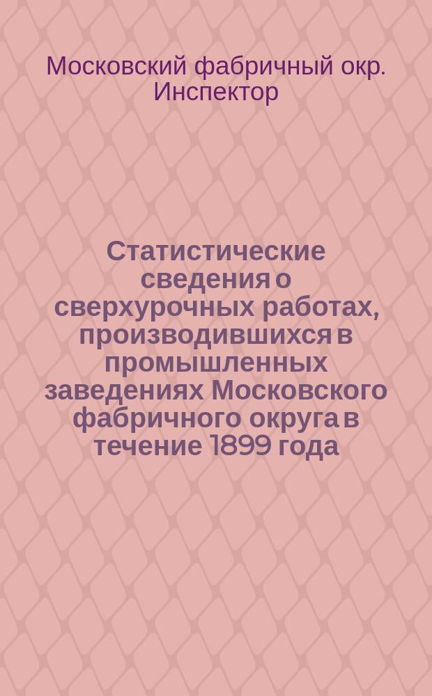 Статистические сведения о сверхурочных работах, производившихся в промышленных заведениях Московского фабричного округа в течение 1899 года
