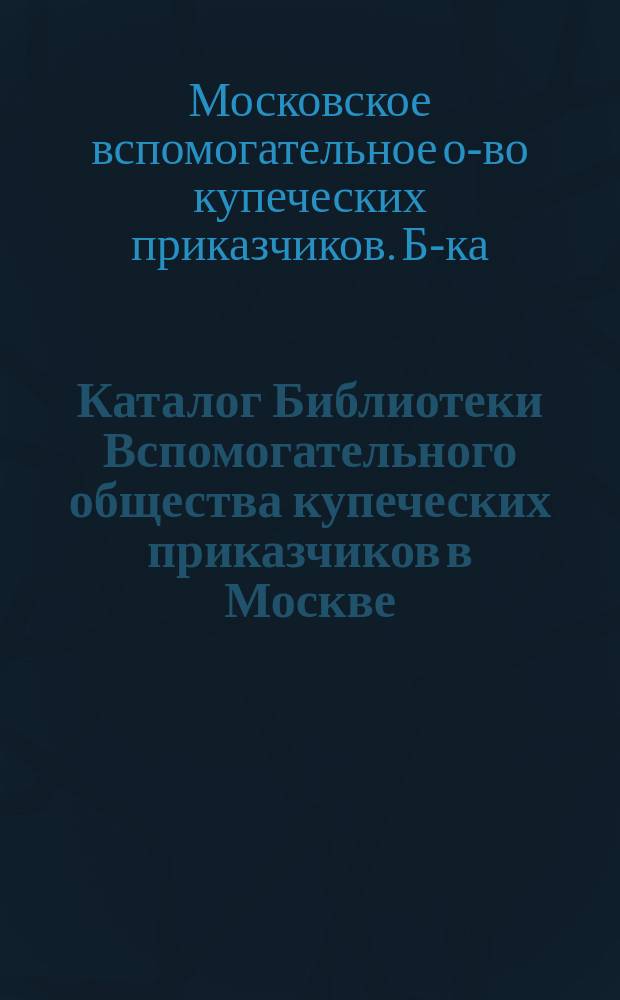 Каталог Библиотеки Вспомогательного общества купеческих приказчиков в Москве : Со включением 1-го, 2-го и 3-го доп. к 1-му изд. (1889 г.). 1901 г