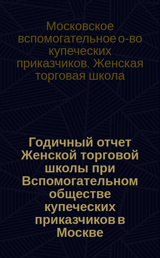 ... Годичный отчет Женской торговой школы при Вспомогательном обществе купеческих приказчиков в Москве ...