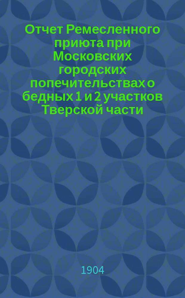 Отчет Ремесленного приюта при Московских городских попечительствах о бедных 1 и 2 участков Тверской части ... ... за 1903 год