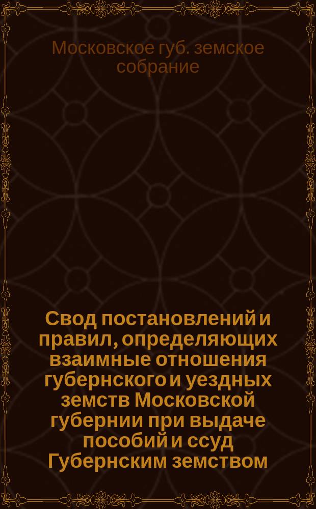 Свод постановлений и правил, определяющих взаимные отношения губернского и уездных земств Московской губернии при выдаче пособий и ссуд Губернским земством