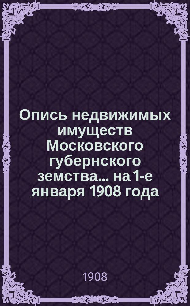 Опись недвижимых имуществ Московского губернского земства ... на 1-е января 1908 года