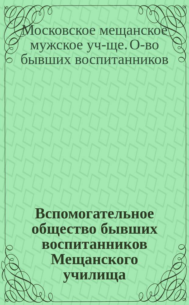 Вспомогательное общество бывших воспитанников Мещанского училища : Прогр. занятий общ. собр. : С прил. проекта положения о б-ке О-ва