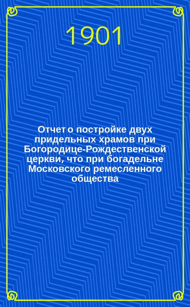 Отчет о постройке двух придельных храмов при Богородице-Рождественской церкви, что при богадельне Московского ремесленного общества ... : Сост. июля 1-го дня 1900 г.
