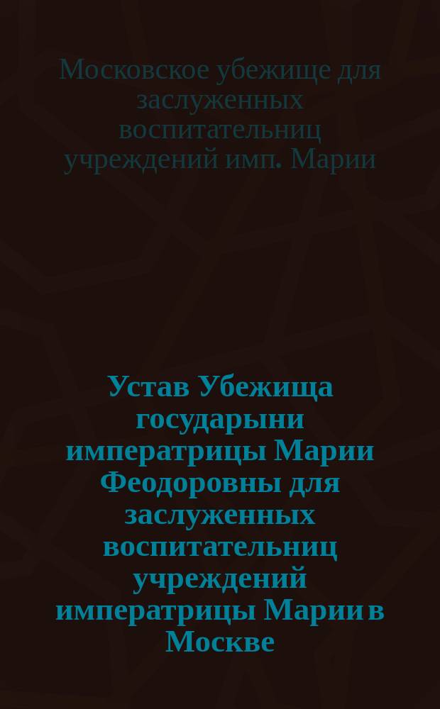 Устав Убежища государыни императрицы Марии Феодоровны для заслуженных воспитательниц учреждений императрицы Марии в Москве : Утв. 20 авг. 1900 г.