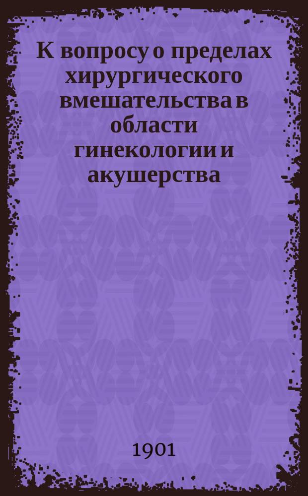 К вопросу о пределах хирургического вмешательства в области гинекологии и акушерства : Вступ. лекция по акушерству и гинекологии, чит. в акушер.-гинекол. аудитории Ун-та св. Владимира 13 сент. 1901 г.