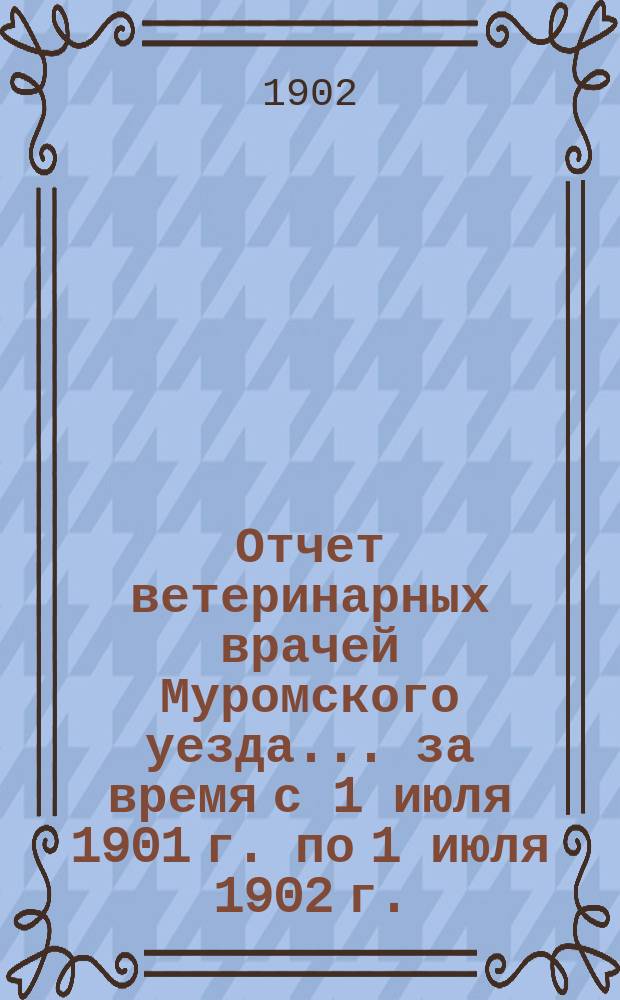 Отчет ветеринарных врачей Муромского уезда... за время с 1 июля 1901 г. по 1 июля 1902 г.