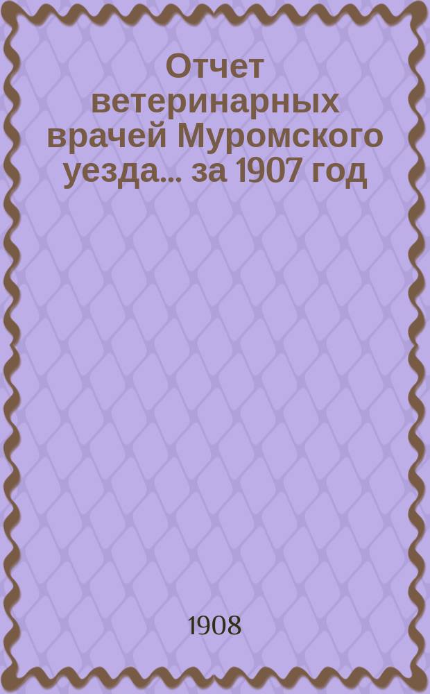 Отчет ветеринарных врачей Муромского уезда... за 1907 год