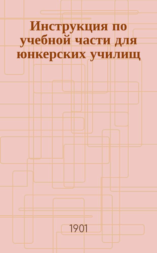 Инструкция по учебной части для юнкерских училищ : (приказ по Военному ведомству 1901 г. № 318)