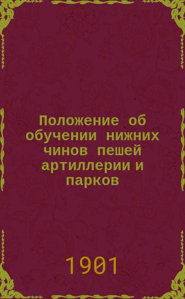 Положение об обучении нижних чинов пешей артиллерии и парков : Обучение молодых солдат и канониров мл. срока службы : Проект... утв. 29 дек. 1901 г. : С прил.