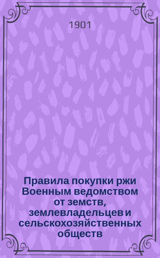Правила покупки ржи Военным ведомством от земств, землевладельцев и сельскохозяйственных обществ : Утв. Воен. сов. 19 нояб. 1898 г.