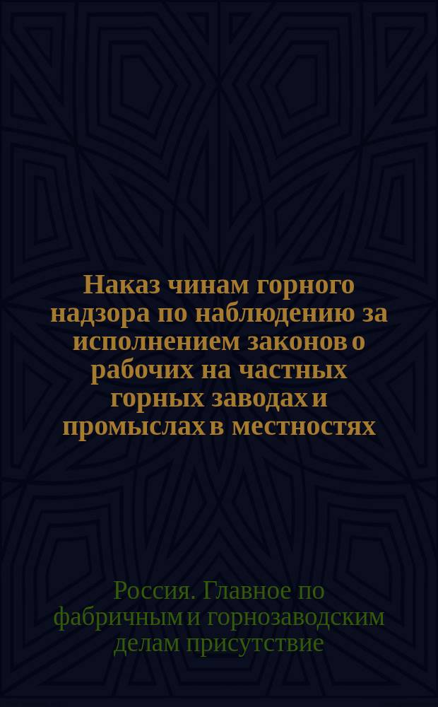 Наказ чинам горного надзора по наблюдению за исполнением законов о рабочих на частных горных заводах и промыслах в местностях, на которые распространено действие закона 7 июня 1899 года