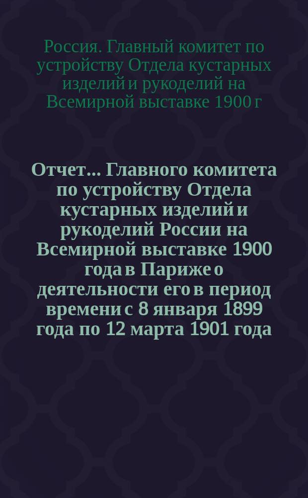 Отчет... Главного комитета по устройству Отдела кустарных изделий и рукоделий России на Всемирной выставке 1900 года в Париже о деятельности его в период времени с 8 января 1899 года по 12 марта 1901 года